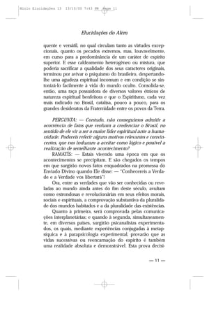 Elucidações do Além
— 11 —
quente e versátil, no qual circulam tanto as virtudes excep-
cionais, quanto os pecados extremos, mas, louvavelmente,
em curso para a predominância de um caráter de espírito
superior. E esse caldeamento heterogêneo ou mistura, que
poderia sacrificar a qualidade dos seus caracteres originais,
terminou por avivar o psiquismo do brasileiro, despertando-
lhe uma agudeza espiritual incomum e em condição se sin-
tonizá-lo facilmente à vida do mundo oculto. Consolida-se,
então, uma raça possuidora de diversos valores étnicos de
natureza espiritual benfeitora e que o Espiritismo, cada vez
mais radicado no Brasil, catalisa, pouco a pouco, para os
grandes desideratos da Fraternidade entre os povos da Terra.
PERGUNTA: — Contudo, não conseguimos admitir a
ocorrência de fatos que venham a credenciar o Brasil, no
sentido de ele vir a ser o maior líder espiritual ante a huma-
nidade. Podereis referir alguns motivos relevantes e convin-
centes, que nos induzam a aceitar como lógico e possível a
realização de semelhante acontecimento?
RAMATÍS: — Estais vivendo uma época em que os
acontecimentos se precipitam. E são chegados os tempos
em que surgirão novos fatos enquadrados na promessa do
Enviado Divino quando Ele disse: — “Conhecereis a Verda-
de e a Verdade vos libertará”!
Ora, entre as verdades que vão ser conhecidas ou reve-
ladas ao mundo ainda antes do fim deste século, avultam
como estrondosas e revolucionárias em seus efeitos morais,
sociais e espirituais, a comprovação substantiva da pluralida-
de dos mundos habitados e a da pluralidade das existências.
Quanto à primeira, será comprovada pelas comunica-
ções interplanetárias; e quando à segunda, simultaneamen-
te, em diversos países, surgirão psicanalistas experimenta-
dos, os quais, mediante experiências conjugadas à metap-
síquica e à parapsicologia experimental, provarão que as
vidas sucessivas ou reencarnação do espírito é também
uma realidade absoluta e demonstrável. Esta prova decisi-
Miolo Elucidações 13 13/10/00 7:43 PM Page 11
 