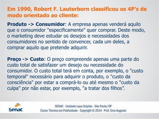 Em 1990, Robert F. Lauterbornclassificou os 4P’s de modo orientado ao cliente: 
Produto -> Consumidor: A empresa apenas venderá aquilo que o consumidor "especificamente" quer comprar. Deste modo, o marketing deve estudar os desejos e necessidades dos consumidores no sentido de convencer, cada um deles, a comprar aquilo que pretende adquirir. 
Preço -> Custo: O preço compreende apenas uma parte do custo total de satisfazer um desejo ou necessidade do consumidor. O custo total terá em conta, por exemplo, o "custo temporal" necessário para adquirir o produto, o "custo da consciência" por estar a comprá-lo ou até mesmo o "custo da culpa" por não estar, por exemplo, "a tratar dos filhos”.  
