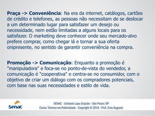 Praça -> Conveniência: Na era da internet, catálogos, cartões de crédito e telefones, as pessoas não necessitam de se deslocar a um determinado lugar para satisfazer um desejo ou necessidade, nem estão limitadas a alguns locais para os satisfazer. O marketing deve conhecer onde seu mercado-alvo prefere comprar, como chegar lá e tornar a sua oferta onipresente, no sentido de garantir conveniência na compra. 
Promoção -> Comunicação: Enquanto a promoção é "manipuladora" e foca-se no ponto-de-vista do vendedor, a comunicação é "cooperativa" e centra-se no consumidor, com o objetivo de criar um diálogo com os compradores potenciais, com base nas suas necessidades e estilo de vida.  