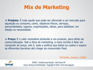 > Produto:É tudo aquilo que pode ser oferecido a um mercado para aquisição ou consumo, como, objetivos físicos, serviços, personalidades, lugares, organizações, ideias, para satisfazer um desejo ou necessidade. > Preço: É o valor monetário atribuído a um produto, para efeito de comercialização. Sob a ótica de marketing, o mais correto é falar em composto de preço, isto é, toda a política que baliza os custos e supera as diferentes barreiras até chegar ao consumidor final. 
Mix de Marketing 
McCarthy, Jerome. (1960)  