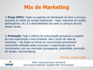 > Praça (PDV): Todos os aspectos de distribuição de bens e serviços, incluindo os canais de vendas tradicionais –lojas, máquinas de vendas, distribuidores, etc. É a disponibilidade dos bens ou serviços através desses canais. > Promoção: Todo o esforço de comunicação persuasiva a respeito de uma organização e seus produtos. Sob o ponto de vista do marketing –são todas as formas de comunicação promocional comumente utilizadas pelas empresas e organizações para se comunicarem com seu mercados (propaganda, publicidade, promoção de vendas, merchandising). 
Mix de Marketing 
McCarthy, Jerome. (1960)  