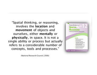 “Spatial thinking, or reasoning,
involves the location and
movement of objects and
ourselves, either mentally or
physically, in space. It is not a
single ability or process but actually
refers to a considerable number of
concepts, tools and processes.”
(National Research Council, 2006)
 