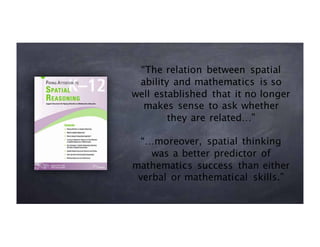 “The relation between spatial
ability and mathematics is so
well established that it no longer
makes sense to ask whether
they are related…”
“…moreover, spatial thinking
was a better predictor of
mathematics success than either
verbal or mathematical skills.”
 