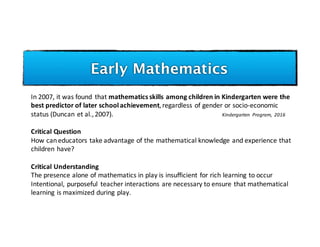 Early Mathematics
In	2007,	it	was	found	 that	mathematics	skills	among	children	in	Kindergarten	were	the	
best	predictor	of	later	school	achievement,	regardless	of	gender	or	socio-economic	
status	(Duncan	et	al.,	2007).	 Kindergarten	 Program,	 2016
Critical	Question
How	can	educators	take	advantage	of	the	mathematical	knowledge	and	experience	that	
children	have?
Critical	Understanding
The	presence	alone	of	mathematics	in	play	is	insufficient	for	rich	learning	to	occur	
Intentional,	purposeful	 teacher	interactions	are	necessary	to	ensure	that	mathematical	
learning	is	maximized	during	play.
 