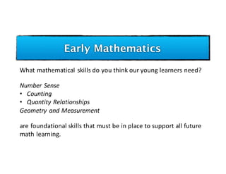 Early Mathematics
What	mathematical	skills	do	you	think	our	young	learners	need?
Number	Sense
• Counting
• Quantity	Relationships	
Geometry	and	Measurement
are	foundational	skills	that	must	be	in	place	to	support	all	future	
math	learning.
 