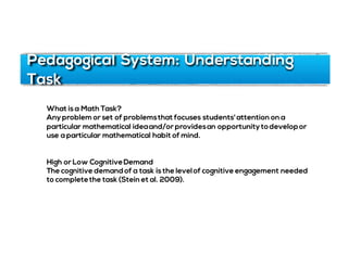 Pedagogical System: Understanding
Task
What is a Math Task?
Anyproblem or set of problemsthat focuses students'attention on a
particular mathematical ideaand/or providesan opportunitytodevelopor
use a particular mathematical habit of mind.
High or Low CognitiveDemand
The cognitive demandof a task is the levelof cognitive engagement needed
to completethe task (Stein et al. 2009).
 