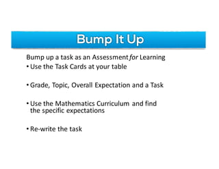 Bump It Up
Bump	up	a	task	as	an	Assessmentfor	Learning
• Use	the	Task	Cards	at	your	table
• Grade,	Topic,	Overall	Expectation	and	a	Task
• Use	the	Mathematics	Curriculum	and	find	
the	specific	expectations
• Re-write	the	task	
 