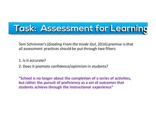 Task: Assessment for Learning
Tom	Schimmer’s (Grading	From	the	Inside	Out,	2016)	premise	is	that	
all	assessment	practices	should	be	put	through	two	filters:
1.	Is	it	accurate?
2.	Does	it	promote	confidence/optimism	in	students?
“School	is	no	longer	about	the	completion	of	a	series	of	activities,	
but	rather	the	pursuit	of	proficiency	as	a	set	of	outcomes	that	
students	achieve	through	the	instructional	 experience”
 