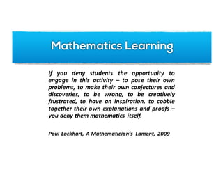 Understanding	Math	Tasks
If you deny students the opportunity to
engage in this activity – to pose their own
problems, to make their own conjectures and
discoveries, to be wrong, to be creatively
frustrated, to have an inspiration, to cobble
together their own explanations and proofs –
you deny them mathematics itself.
Paul Lockhart, A Mathematician’s Lament, 2009
Mathematics Learning
 
