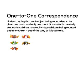 Understanding thateach object being counted must be
given one count and only one count. It is useful in the early
stages for children to actually tag each item being counted
and to movean it out of the way as it is counted.
One-to-One Correspondence
1
2
3
4
5
 
