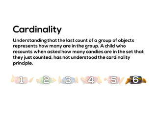 Understanding thatthe last count of a group of objects
represents how many are in the group. A child who
recounts when asked how many candies are in the set that
they just counted, has not understood the cardinality
principle.
Cardinality
1 2 3 4 5 6
 