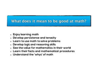 What does it mean to be good at math?
Enjoy learning math
Develop persistence and tenacity
Learn to use math to solve problems
Develop logic and reasoning skills
See the value for mathematics in their world
Learn their facts and mathematical procedures
Understand the ‘whys’ of math
 