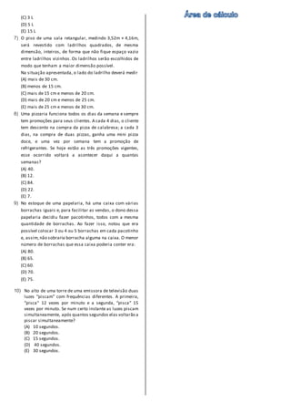 (C) 3 L
(D) 5 L
(E) 15 L
7) O piso de uma sala retangular, medindo 3,52m × 4,16m,
será revestido com ladrilhos quadrados, de mesma
dimensão, inteiros, de forma que não fique espaço vazio
entre ladrilhos vizinhos. Os ladrilhos serão escolhidos de
modo que tenham a maior dimensão possível.
Na situação apresentada, o lado do ladrilho deverá medir
(A) mais de 30 cm.
(B) menos de 15 cm.
(C) mais de 15 cm e menos de 20 cm.
(D) mais de 20 cm e menos de 25 cm.
(E) mais de 25 cm e menos de 30 cm.
8) Uma pizzaria funciona todos os dias da semana e sempre
tem promoções para seus clientes. A cada 4 dias, o cliente
tem desconto na compra da pizza de calabresa; a cada 3
dias, na compra de duas pizzas, ganha uma mini pizza
doce, e uma vez por semana tem a promoção de
refrigerantes. Se hoje estão as três promoções vigentes,
esse ocorrido voltará a acontecer daqui a quantas
semanas?
(A) 40.
(B) 12.
(C) 84.
(D) 22.
(E) 7.
9) No estoque de uma papelaria, há uma caixa com várias
borrachas iguais e, para facilitar as vendas, o dono dessa
papelaria decidiu fazer pacotinhos, todos com a mesma
quantidade de borrachas. Ao fazer isso, notou que era
possível colocar 3 ou 4 ou 5 borrachas em cada pacotinho
e, assim,não sobraria borracha alguma na caixa. O menor
número de borrachas que essa caixa poderia conter era:
(A) 80.
(B) 65.
(C) 60.
(D) 70.
(E) 75.
10) No alto de uma torre de uma emissora de televisão duas
luzes “piscam” com frequências diferentes. A primeira,
“pisca“ 12 vezes por minuto e a segunda, “pisca“ 15
vezes por minuto. Se num certo instante as luzes piscam
simultaneamente, após quantos segundos elas voltarão a
piscar simultaneamente?
(A) 10 segundos.
(B) 20 segundos.
(C) 15 segundos.
(D) 40 segundos.
(E) 30 segundos.
 