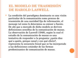 EL MODELO DE TRASMISIÓN DE HAROLD LASWELL  La condición del paradigma dominante es una visión particular de la comunicación como proceso de trasmisión de una cantidad fija de información, el mensaje tal como lo determina su emisor o fuente. De ahí que a menudo de dicho modelo se deriven definiciones sencillas de la comunicación de masas. La observación de Laswell (1948), según la cual el estudio de la comunicación de masas es una tentativa de responder a la pregunta: ¿quién dice qué a quién, porque canal y con qué efecto?, representa la secuencia lineal que se ha incorporado a las definiciones estándar de las formas predominantes de comunicación de masas.  2 
