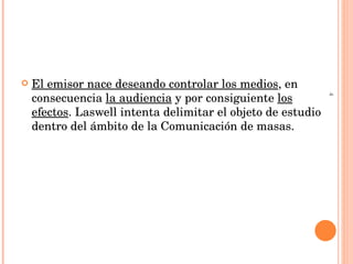 El emisor nace deseando controlar los medios , en consecuencia  la audiencia  y por consiguiente  los efectos . Laswell intenta delimitar el objeto de estudio dentro del ámbito de la Comunicación de masas. 4 