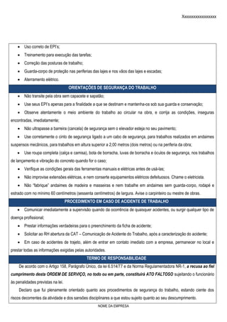 Xxxxxxxxxxxxxxxxxx
NOME DA EMPRESA
 Uso correto de EPI’s;
 Treinamento para execução das tarefas;
 Correção das posturas de trabalho;
 Guarda-corpo de proteção nas periferias das lajes e nos vãos das lajes e escadas;
 Aterramento elétrico.
ORIENTAÇÕES DE SEGURANÇA DO TRABALHO
 Não transite pela obra sem capacete e sapatão;
 Use seus EPI’s apenas para a finalidade a que se destinam e mantenha-os sob sua guarda e conservação;
 Observe atentamente o meio ambiente do trabalho ao circular na obra, e corrija as condições, inseguras
encontradas, imediatamente;
 Não ultrapasse a barreira (cancela) de segurança sem o elevador esteja no seu pavimento;
 Use corretamente o cinto de segurança ligado a um cabo de segurança, para trabalhos realizados em andaimes
suspensos mecânicos, para trabalhos em altura superior a 2,00 metros (dois metros) ou na periferia da obra;
 Use roupa completa (calça e camisa), bota de borracha, luvas de borracha e óculos de segurança, nos trabalhos
de lançamento e vibração do concreto quando for o caso;
 Verifique as condições gerais das ferramentas manuais e elétricas antes de usá-las;
 Não improvise extensões elétricas, e nem conserte equipamentos elétricos defeituosos. Chame o eletricista.
 Não “fabrique” andaimes de madeira e masseiras e nem trabalhe em andaimes sem guarda-corpo, rodapé e
estrado com no mínimo 60 centímetros (sessenta centímetros) de largura. Avise o carpinteiro ou mestre de obras.
PROCEDIMENTO EM CASO DE ACIDENTE DE TRABALHO
 Comunicar imediatamente a supervisão quando da ocorrência de quaisquer acidentes, ou surgir qualquer tipo de
doença profissional;
 Prestar informações verdadeiras para o preenchimento da ficha de acidente;
 Solicitar ao RH abertura da CAT – Comunicação de Acidente do Trabalho, após a caracterização do acidente;
 Em caso de acidentes de trajeto, além de entrar em contato imediato com a empresa, permanecer no local e
prestar todas as informações exigidas pelas autoridades.
TERMO DE RESPONSABILIDADE
De acordo com o Artigo 158, Parágrafo Único, da lei 6.514/77 e da Norma Regulamentadora NR-1, a recusa ao fiel
cumprimento desta ORDEM DE SERVIÇO, no todo ou em parte, constituirá ATO FALTOSO sujeitando o funcionário
às penalidades previstas na lei.
Declaro que fui plenamente orientado quanto aos procedimentos de segurança do trabalho, estando ciente dos
riscos decorrentes da atividade e dos sansões disciplinares a que estou sujeito quanto ao seu descumprimento.
 