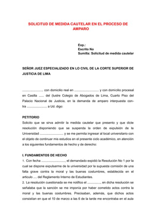 SOLICITUD DE MEDIDA CAUTELAR EN EL PROCESO DE
AMPARO
Exp.:
Escrito No
Sumilla: Solicitud de medida cautelar
SEÑOR JUEZ ESPECIALIZADO EN LO CIVIL DE LA CORTE SUPERIOR DE
JUSTICIA DE LIMA
........................ con domicilio real en ............................ y con domicilio procesal
en Casilla ...... del (lustre Colegio de Abogados de Lima, Cuarto Piso del
Palacio Nacional de Justicia, en la demanda de amparo interpuesta con-
tra ....................... a Ud. digo:
PETITORIO
Solicito que se sirva admitir la medida cautelar que presento y que dicte
resolución disponiendo que se suspenda la orden de expulsión de la
Universidad ........................... y se me permita ingresar al local universitario con
el objeto de continuar mis estudios en el presente ciclo académico, en atención
a los siguientes fundamentos de hecho y de derecho:
I. FUNDAMENTOS DE HECHO
1. Con fecha ..........................., el demandado expidió la Resolución No 1 por la
cual se dispone expulsarme de la universidad por la supuesta comisión de una
falta grave contra la moral y las buenas costumbres, establecida en el
articulo .... del Reglamento Interno de Estudiantes.
2. La resolución cuestionada se me notifico el ..............., en dicha resolución se
señalaba que la sanción se me imponía por haber cometido actos contra la
moral y las buenas costumbres. Precisaban, además, que dichos actos
consistían en que el 10 de marzo a las 6 de la tarde me encontraba en el aula
 