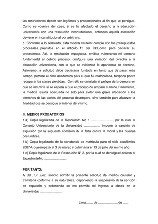 las restricciones deben ser legítimas y proporcionales al fin que se persigue.
Como se observa del caso, si se ha afectado el derecho a la educación
universitaria con una resolución inconstitucional, entonces aquella afectación
deviene en inconstitucional por arbitraria.
3. Conforme a lo señalado, esta medida cautelar cumple con los presupuestos
procesales previstos en el articulo 15 del CPConst. para declarar su
procedencia. Así, la resolución impugnada, emitida vulnerando mi derecho
fundamental al debido proceso, configure una violación del derecho a la
educación universitaria, con lo que se evidencia la apariencia de derecho.
Asimismo, la solicitud debe declararse fundada en tanto que de pasar más
tiempo, perderé el ciclo académico para el que fui matriculada, tampoco podre
recuperar las clases perdidas. Con ello se constata el peligro de la demora en
que se incurriría si se espera a que el proceso de amparo culmine. Finalmente,
la medida resulta adecuada no solo para evitar una grave afectación a los
derechos de las partes del proceso de amparo, sino también para alcanzar la
finalidad que se persigue al interior del mismo.
III. MEDIOS PROBATORIOS
1.a) Copia legalizada de la Resolución No 1 ........................, por la cual el
Consejo Universitario de la Universidad .................. impone la sanción de
expulsión por la supuesta comisión de la falta contra la moral y las buenas
costumbres.
1.b) Copia legalizada de la constancia de matricula para el ciclo académico
2007-I, que empezó el 3 de marzo y culminaría el 13 de julio del mismo año.
1.c) Copia legalizada de la Resolución N° 2, por la cual se deniega el acceso al
Expediente No .........................
POR TANTO:
A Ud., Sr. juez, solicito admitir la presente solicitud de medida cautelar y
tramitarla conforme a su naturaleza, disponiendo la suspensión de la sanción
de expulsión y ordenando se me permita ml ingreso a clases en la
Universidad .........................
Lima........ de ...................... de ......
 