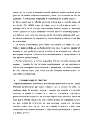 sentencias de primera y segunda instancia, debiendo señalar que esta ultima
puso fin al proceso quedando consentida y firme, encontrándose en via de
ejecución. Con lo cual se comprueba la verosimilitud del derecho alegado.
2. Como quiera que la referida sentencia ordena que el suscrito pague el
monto de US$ 100,000 (cien mil dólares americanos) al demandante por
concepto de la deuda principal, mas intereses, costos y costas, su ejecución
viene a constituir un nuevo atentando contra mis derechos al debido proceso y
a la defensa, y una inminente amenaza contra mi derecho a la propiedad, Así,
de ejecutarse la sentencia mis derechos constitucionales se habrían convertido
en irreparables.
3. De manera circunstancial, pude tomar conocimiento por medio de CCC
CCC, mi codemandado, ya que hasta el momento no se me permite acceder al
expediente, que con la ejecución de la sentencia se acompaña una orden de
embargo en mi contra, con lo cual se acredita la inminencia de las afectación a
mis derechos constitucionales.
4. Por los fundamentos y motivos expuestos, ante la inminente amenaza del
agravio y violación de mis derechos constitucionales, me veo precisado a
solicitar que se suspenda inmediatamente la ejecución de una sentencia siendo
la única medida idónea para evitar que mis derechos constitucionales se
conviertan en irreparables.
II. FUNDAMENTOS DE DERECHO
Amparo la presente de conformidad a lo dispuesto por el articulo 15 del Código
Procesal Constitucional, por cuanto establece que a solicitud de parte, en
cualquier etapa del proceso, siempre y cuando sea evidente la inminente
amenaza de agravio o violación de un derecho constitucional, el juzgador
puede disponer la suspensión del acto que origino dicha amenaza, siendo el
caso que la referida ejecución de una sentencia dictada en un proceso espurio
no solo implica la inminencia de una amenaza contra mis derechos
constitucionales, sino que ya viene produciendo de manera objetiva una
vulneración de los mismos como son la tutela jurisdiccional efectiva, la defensa
y el debido proceso.
 