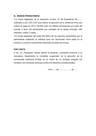III. MEDIOS PROBATORIOS
1.a) Copia legalizada de la resolución numero 15 del Expediente No .......
notificada a don CCC CCC que ordena la ejecución de la sentencia firme que
ordena el page de US $ 100,000 (cien mil dólares americanos) por parte del
suscrito a favor del demandante por concepto de la deuda principal, m6s
intereses, costos y costas.
1.b) Copia legalizada del cargo del último de los recursos presentados por el
demandante reiterando la solicitud para ser reconocido como parte en el
proceso, lo cual fue nuevamente rechazado de plano por el juez.
POR TANTO:
A Ud., Sr. Presidente, solicito admitir la presente y tramitarla conforme a su
naturaleza, disponiendo la inmediata suspensión de la ejecución de la
mencionada sentencia emitida en el marco de un proceso irregular por
constituir una inminente amenaza contra mis derechos constitucionales.
Lima........de ...................... de ......
 