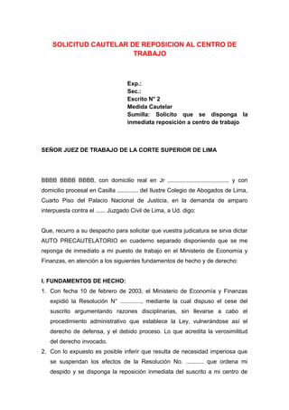 SOLICITUD CAUTELAR DE REPOSICION AL CENTRO DE
TRABAJO
Exp.:
Sec.:
Escrito N° 2
Medida Cautelar
Sumilla: Solicito que se disponga la
inmediata reposición a centro de trabajo
SEÑOR JUEZ DE TRABAJO DE LA CORTE SUPERIOR DE LIMA
BBBB BBBB BBBB, con domicilio real en Jr ...................................... y con
domicilio procesal en Casilla ............. del Ilustre Colegio de Abogados de Lima,
Cuarto Piso del Palacio Nacional de Justicia, en la demanda de amparo
interpuesta contra el ...... Juzgado Civil de Lima, a Ud. digo:
Que, recurro a su despacho para solicitar que vuestra judicatura se sirva dictar
AUTO PRECAUTELATORIO en cuaderno separado disponiendo que se me
reponga de inmediato a mi puesto de trabajo en el Ministerio de Economía y
Finanzas, en atención a los siguientes fundamentos de hecho y de derecho:
I. FUNDAMENTOS DE HECHO:
1. Con fecha 10 de febrero de 2003, el Ministerio de Economía y Finanzas
expidió la Resolución N° ............., mediante la cual dispuso el cese del
suscrito argumentando razones disciplinarias, sin llevarse a cabo el
procedimiento administrativo que establece la Ley, vulnerándose así el
derecho de defensa, y el debido proceso. Lo que acredita la verosimilitud
del derecho invocado.
2. Con lo expuesto es posible inferir que resulta de necesidad imperiosa que
se suspendan los efectos de la Resolución No. ........... que ordena mi
despido y se disponga la reposición inmediata del suscrito a mi centro de
 
