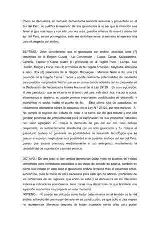 Como se demuestra, el mercado demandante nacional existente y proyectado en el
Sur del Perú, no justifica la inversión de dos gasoductos a no ser que la intención sea
llevar el gas mas lejos y con ello una vez más, pueblos enteros de nuestra sierra del
sur del Perú, serian postergados, esta vez definitivamente, al retirarse el inversionista
para el proyecto sur andino.
SEPTIMO.- Debe considerarse que el gasoducto sur andino, atraviesa siete (7)
provincias de la Región Cusco : La Convención , Cusco, Canas, Quipicanchis,
Canchis, Espinar y Calca; cuatro (4) provincias de la Región Puno : Lampa, San
Román, Melgar y Puno; tres (3) provincias de la Región Arequipa : Caylloma, Arequipa
e Islay; dos (2) provincias de la Región Moquegua : Mariscal Nieto e Ilo; una (1)
provincia de la Región Tacna : Tacna y aporta realmente potencialidad de desarrollo
para pueblos marginados, hecho que va en concordancia además con lo propuesto en
la Declaración de Necesidad e Interés Nacional de la Ley 29129. En contra-posición,
el otro gasoducto, que se iniciaría en el centro del país, vale decir, Ica, iría por la costa,
atravesando el desierto, no puede generar importantes posibilidades de desarrollo ni
económico ni social, hasta el puerto de Ilo. Esta ultima ruta de gasoducto, es
nítidamente atentatoria contra lo dispuesto en la Ley N º 29129, por tres motivos: 1.-
No cumple el objetivo del Estado de dotar a la sierra sur del gas natural y con ello
generar potencial de competitividad para la exportación de sus productos naturales
con valor agregado; 2.- Porque la demanda de gas del sur del Perú, incluso
proyectada, es suficientemente abastecida por un solo gasoducto y 3.- Porque el
gasoducto costero no generaría las posibilidades de desarrollo tecnológico que se
buscan y esperan, negándose esta posibilidad a los pueblos andinos del sur del Perú,
puesto que estaría orientado medianamente a uso energético, manteniendo la
probabilidad de exportación a países vecinos.
OCTAVO.- De otro lado, si bien ambos generarían quizá miles de puestos de trabajo
temporales pero inmediatos asociados a las obras de tendido de tubería, también es
cierto que incluso en este caso el gasoducto andino favorece más al desarrollo socio-
económico, pues la mano de obra necesaria para este tipo de labores, procedería de
los pobladores de las regiones, que como se sabe y se demuestra en los diferentes
índices e indicadores económicos, tiene zonas muy deprimidas, lo que brindaría una
inyección económica muy urgente en este momento.
NOVENO.- No puede ser utilizado como factor determinante en el tendido de la red
andina, el hecho de una mayor demora en su construcción, ya que ocho o diez meses
no representan diferencia después de haber esperado veinte años para poder
 