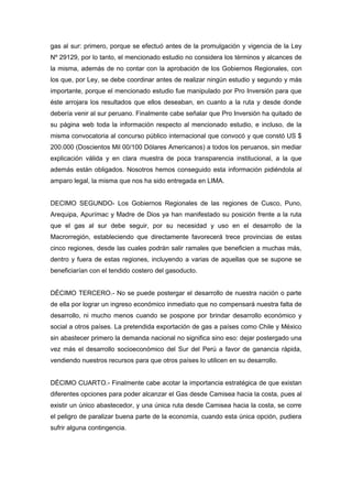 gas al sur: primero, porque se efectuó antes de la promulgación y vigencia de la Ley
Nº 29129, por lo tanto, el mencionado estudio no considera los términos y alcances de
la misma, además de no contar con la aprobación de los Gobiernos Regionales, con
los que, por Ley, se debe coordinar antes de realizar ningún estudio y segundo y más
importante, porque el mencionado estudio fue manipulado por Pro Inversión para que
éste arrojara los resultados que ellos deseaban, en cuanto a la ruta y desde donde
debería venir al sur peruano. Finalmente cabe señalar que Pro Inversión ha quitado de
su página web toda la información respecto al mencionado estudio, e incluso, de la
misma convocatoria al concurso público internacional que convocó y que constó US $
200.000 (Doscientos Mil 00/100 Dólares Americanos) a todos los peruanos, sin mediar
explicación válida y en clara muestra de poca transparencia institucional, a la que
además están obligados. Nosotros hemos conseguido esta información pidiéndola al
amparo legal, la misma que nos ha sido entregada en LIMA.
DECIMO SEGUNDO- Los Gobiernos Regionales de las regiones de Cusco, Puno,
Arequipa, Apurímac y Madre de Dios ya han manifestado su posición frente a la ruta
que el gas al sur debe seguir, por su necesidad y uso en el desarrollo de la
Macrorregión, estableciendo que directamente favorecerá trece provincias de estas
cinco regiones, desde las cuales podrán salir ramales que beneficien a muchas más,
dentro y fuera de estas regiones, incluyendo a varias de aquellas que se supone se
beneficiarían con el tendido costero del gasoducto.
DÉCIMO TERCERO.- No se puede postergar el desarrollo de nuestra nación o parte
de ella por lograr un ingreso económico inmediato que no compensará nuestra falta de
desarrollo, ni mucho menos cuando se pospone por brindar desarrollo económico y
social a otros países. La pretendida exportación de gas a países como Chile y México
sin abastecer primero la demanda nacional no significa sino eso: dejar postergado una
vez más el desarrollo socioeconómico del Sur del Perú a favor de ganancia rápida,
vendiendo nuestros recursos para que otros países lo utilicen en su desarrollo.
DÉCIMO CUARTO.- Finalmente cabe acotar la importancia estratégica de que existan
diferentes opciones para poder alcanzar el Gas desde Camisea hacia la costa, pues al
existir un único abastecedor, y una única ruta desde Camisea hacia la costa, se corre
el peligro de paralizar buena parte de la economía, cuando esta única opción, pudiera
sufrir alguna contingencia.
 