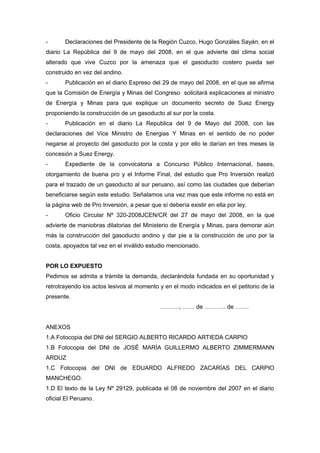 - Declaraciones del Presidente de la Región Cuzco, Hugo Gonzáles Sayán, en el
diario La República del 9 de mayo del 2008, en el que advierte del clima social
alterado que vive Cuzco por la amenaza que el gasoducto costero pueda ser
construido en vez del andino.
- Publicación en el diario Expreso del 29 de mayo del 2008, en el que se afirma
que la Comisión de Energía y Minas del Congreso solicitará explicaciones al ministro
de Energía y Minas para que explique un documento secreto de Suez Energy
proponiendo la construcción de un gasoducto al sur por la costa.
- Publicación en el diario La Republica del 9 de Mayo del 2008, con las
declaraciones del Vice Ministro de Energias Y Minas en el sentido de no poder
negarse al proyecto del gasoducto por la costa y por ello le darían en tres meses la
concesión a Suez Energy.
- Expediente de la convocatoria a Concurso Público Internacional, bases,
otorgamiento de buena pro y el Informe Final, del estudio que Pro Inversión realizó
para el trazado de un gasoducto al sur peruano, así como las ciudades que deberían
beneficiarse según este estudio. Señalamos una vez mas que este informe no está en
la página web de Pro Inversión, a pesar que sí debería existir en ella por ley.
- Oficio Circular Nº 320-2008JCEN/CR del 27 de mayo del 2008, en la que
advierte de maniobras dilatorias del Ministerio de Energía y Minas, para demorar aún
más la construcción del gasoducto andino y dar pie a la construcción de uno por la
costa, apoyados tal vez en el inválido estudio mencionado.
POR LO EXPUESTO
Pedimos se admita a trámite la demanda, declarándola fundada en su oportunidad y
retrotrayendo los actos lesivos al momento y en el modo indicados en el petitorio de la
presente.
………., …… de ……….. de …….
ANEXOS
1.A Fotocopia del DNI del SERGIO ALBERTO RICARDO ARTIEDA CARPIO
1.B Fotocopia del DNI de JOSÉ MARÌA GUILLERMO ALBERTO ZIMMERMANN
ARDUZ
1.C Fotocopia del DNI de EDUARDO ALFREDO ZACARÍAS DEL CARPIO
MANCHEGO.
1.D El texto de la Ley Nº 29129, publicada el 08 de noviembre del 2007 en el diario
oficial El Peruano.
 