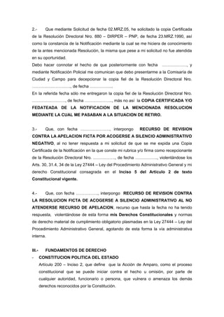 2.- Que mediante Solicitud de fecha 02.MRZ.05, he solicitado la copia Certificada
de la Resolución Directoral Nro. 880 – DIRPER – PNP, de fecha 23.MRZ.1990, así
como la constancia de la Notificación mediante la cual se me hiciera de conocimiento
de la antes mencionada Resolución, la misma que pese a mi solicitud no fue atendida
en su oportunidad.
Debo hacer connotar el hecho de que posteriormente con fecha ………………, y
mediante Notificación Policial me comunican que debo presentarme a la Comisaría de
Ciudad y Campo para decepcionar la copia fiel de la Resolución Directoral Nro.
………………………., de fecha ……………..
En la referida fecha sólo me entregaron la copia fiel de la Resolución Directoral Nro.
……………………, de fecha ……………….., más no así la COPIA CERTIFICADA Y/O
FEDATEADA DE LA NOTIFICACION DE LA MENCIONADA RESOLUCION
MEDIANTE LA CUAL ME PASABAN A LA SITUACION DE RETIRO.
3.- Que, con fecha …………………, interpongo RECURSO DE REVISION
CONTRA LA APELACION FICTA POR ACOGERSE A SILENCIO ADMINISTRATIVO
NEGATIVO, al no tener respuesta a mi solicitud de que se me expida una Copia
Certificada de la Notificación en la que conste mi rubrica y/o firma como recepcionante
de la Resolución Directoral Nro. ……………., de fecha ……………., violentándose los
Arts. 30, 31.4, 34 de la Ley 27444 – Ley del Procedimiento Administrativo General y mi
derecho Constitucional consagrada en el Inciso 5 del Artículo 2 de texto
Constitucional vigente.
4.- Que, con fecha ……………., interpongo RECURSO DE REVISION CONTRA
LA RESOLUCION FICTA DE ACOGERSE A SILENCIO ADMINISTRATIVO AL NO
ATENDERSE RECURSO DE APELACION, recurso que hasta la fecha no ha tenido
respuesta, violentándose de esta forma mis Derechos Constitucionales y normas
de derecho material de cumplimiento obligatorio plasmadas en la Ley 27444 – Ley del
Procedimiento Administrativo General, agotando de esta forma la vía administrativa
interna.
III.- FUNDAMENTOS DE DERECHO
- CONSTITUCION POLITICA DEL ESTADO
Artículo 200 – Inciso 2, que define que la Acción de Amparo, como el proceso
constitucional que se puede iniciar contra el hecho u omisión, por parte de
cualquier autoridad, funcionario o persona, que vulnera o amenaza los demás
derechos reconocidos por la Constitución.
 
