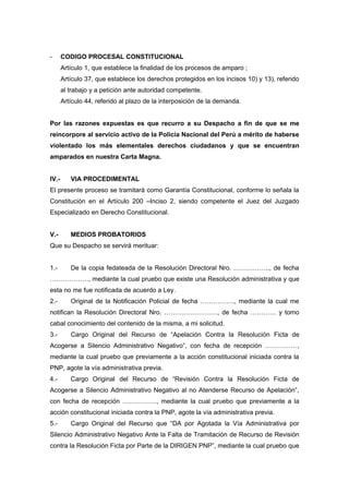 - CODIGO PROCESAL CONSTITUCIONAL
Artículo 1, que establece la finalidad de los procesos de amparo ;
Artículo 37, que establece los derechos protegidos en los incisos 10) y 13), referido
al trabajo y a petición ante autoridad competente.
Artículo 44, referido al plazo de la interposición de la demanda.
Por las razones expuestas es que recurro a su Despacho a fin de que se me
reincorpore al servicio activo de la Policía Nacional del Perú a mérito de haberse
violentado los más elementales derechos ciudadanos y que se encuentran
amparados en nuestra Carta Magna.
IV.- VIA PROCEDIMENTAL
El presente proceso se tramitará como Garantía Constitucional, conforme lo señala la
Constitución en el Artículo 200 –Inciso 2, siendo competente el Juez del Juzgado
Especializado en Derecho Constitucional.
V.- MEDIOS PROBATORIOS
Que su Despacho se servirá merituar:
1.- De la copia fedateada de la Resolución Directoral Nro. …………….., de fecha
………………, mediante la cual pruebo que existe una Resolución administrativa y que
esta no me fue notificada de acuerdo a Ley.
2.- Original de la Notificación Policial de fecha ……………., mediante la cual me
notifican la Resolución Directoral Nro. ……………………., de fecha ………… y tomo
cabal conocimiento del contenido de la misma, a mi solicitud.
3.- Cargo Original del Recurso de “Apelación Contra la Resolución Ficta de
Acogerse a Silencio Administrativo Negativo”, con fecha de recepción ……………,
mediante la cual pruebo que previamente a la acción constitucional iniciada contra la
PNP, agote la vía administrativa previa.
4.- Cargo Original del Recurso de “Revisión Contra la Resolución Ficta de
Acogerse a Silencio Administrativo Negativo al no Atenderse Recurso de Apelación”,
con fecha de recepción ……………., mediante la cual pruebo que previamente a la
acción constitucional iniciada contra la PNP, agote la vía administrativa previa.
5.- Cargo Original del Recurso que “DA por Agotada la Vía Administrativa por
Silencio Administrativo Negativo Ante la Falta de Tramitación de Recurso de Revisión
contra la Resolución Ficta por Parte de la DIRIGEN PNP”, mediante la cual pruebo que
 