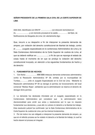 SEÑOR PRESIDENTE DE LA PRIMERA SALA CIVIL DE LA CORTE SUPERIOR DE
LIMA
AAA AAA, Identificado con DNI Nª ....................., con dirección domiciliaria en
Av. ..........................y con domicilio procesal en la casilla ................... del Dpto. de
Notificaciones de Abogados de Lima; Ud. atentamente digo:
Que, recurro a su despacho a fin de interponer la presente demanda de
amparo, por violación del derecho constitucional de libertad de trabajo, contra
el ........... Juzgado especializado en lo contencioso Administrativo de Lima y la
Sala Contencioso Administrativo de la Corte Superior de Justicia de Lima, al
que se deberá notificar en .....................; a fin de que se reponga el estado de
cosas hasta el momento de en que se produjo la violación del derecho
constitucional invocado, en atención a los siguientes fundamentos de hecho y
de derecho:
1. FUNDAMENTOS DE HECHOS:
1. Con fecha ...................... BBB BBB interpuso demanda contencioso administrativo
contra la Resolución Administrativa Nª 08, emitida por la municipalidad de
Tumbes,................ante el Juzgado Especializado en lo Civil de Lima. Mediante la
Resolución administrativa Nª 08 se denegó el permiso de funcionamiento del local
comercial “Medias Rojas”, señalando que la administración se reserva el derecho de
denegar dicho permiso.
2. La demanda fue declarada infundada por el Juzgado especializado en lo
Contenciosos Administrativo por considerar que la administración tiene
discrecionalidad para emitir sus actos y resoluciones por lo que no requiere
fundamentar sus decisiones, y que ello no vulnera mi derecho a la libertad de trabajo.
Esta resolución judicial fue confirmada `por la Sala Contencioso Administrativa de la
Corte Superior de Justicia de Lima, por los mismos fundamentos.
3. Por tal motivo me veo obligado a interponer la presente demanda de amparo, ya
que en el referido proceso se ha violado mi derecho a la libertad de trabajo, lo cual ha
hecho devenir el proceso en irregular.
 