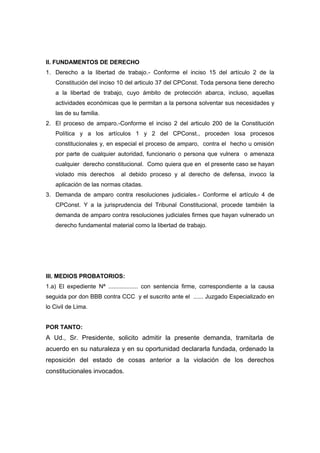 II. FUNDAMENTOS DE DERECHO
1. Derecho a la libertad de trabajo.- Conforme el inciso 15 del artículo 2 de la
Constitución del inciso 10 del articulo 37 del CPConst. Toda persona tiene derecho
a la libertad de trabajo, cuyo ámbito de protección abarca, incluso, aquellas
actividades económicas que le permitan a la persona solventar sus necesidades y
las de su familia.
2. El proceso de amparo.-Conforme el inciso 2 del articulo 200 de la Constitución
Política y a los artículos 1 y 2 del CPConst., proceden losa procesos
constitucionales y, en especial el proceso de amparo, contra el hecho u omisión
por parte de cualquier autoridad, funcionario o persona que vulnera o amenaza
cualquier derecho constitucional. Como quiera que en el presente caso se hayan
violado mis derechos al debido proceso y al derecho de defensa, invoco la
aplicación de las normas citadas.
3. Demanda de amparo contra resoluciones judiciales.- Conforme el artículo 4 de
CPConst. Y a la jurisprudencia del Tribunal Constitucional, procede también la
demanda de amparo contra resoluciones judiciales firmes que hayan vulnerado un
derecho fundamental material como la libertad de trabajo.
III. MEDIOS PROBATORIOS:
1.a) El expediente Nª .................. con sentencia firme, correspondiente a la causa
seguida por don BBB contra CCC y el suscrito ante el ...... Juzgado Especializado en
lo Civil de Lima.
POR TANTO:
A Ud., Sr. Presidente, solicito admitir la presente demanda, tramitarla de
acuerdo en su naturaleza y en su oportunidad declararla fundada, ordenado la
reposición del estado de cosas anterior a la violación de los derechos
constitucionales invocados.
 