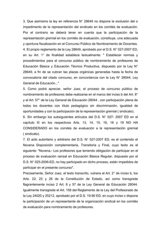 3. Que asimismo la ley en referencia N° 28649 no dispone la exclusión del o
impedimento de la representación del sindicato en los comités de evaluación.
Por el contrario se deberá tener en cuenta que la participación de la
representación gremial en los comités de evaluación, constituye, una adecuada
y oportuna fiscalización en el Concurso Público de Nombramiento de Docentes.
4. El propio reglamento de la Ley 28649, aprobado por el D.S. N° 027-2007 ED,
en su Art. 1° de finalidad establece textualmente: " Establecer normas y
procedimientos para el concurso público de nombramiento de profesores de
Educación Básica y Educación Técnico Productiva, dispuesto por la Ley N°
28649, a fin de se cubran las plazas orgánicas generadas hasta la fecha de
convocatoria del citado concurso, en concordancia con la Ley N° 28044, Ley
General de Educación..."
5. Como podrá apreciar, señor Juez, el proceso de concurso público de
nombramiento de profesores debe realizarse en el marco del inciso b del Art. 8°
y el Art. 57° de la Ley General de Educación 28044 , con participación plena de
todos los docentes con título pedagógico sin discriminación, igualdad de
oportunidades y con la participación de la representación gremial ( sindicato).
6. Sin embargo los subsiguientes artículos del D.S. N° 027- 2007 ED en el
capítulo III en los respectivos Arts. 13, 14, 15, 16, 18 y 19 NO HA
CONSIDERADO en los comités de evaluación a la representación gremial
( sindicato).
7. El acto autoritario y arbitrario del D.S. N° 027-2007 ED, es el contenido el
Novena Disposición complementaria, Transitoria y Final, cuyo texto es el
siguiente: "Novena.- Los profesores que teniendo obligación de participar en el
proceso de evaluación censal en Educación Básica Regular, dispuesto por el
D.S. N° 025-2006-ED, no hay participado en dicho proceso, están impedidos de
participar en el presente concurso".
Precisamente, Señor Juez, el texto transcrito, vulnera el Art. 2° de inciso b, los
Arts. 22, 23 y 26 de la Constitución de Estado, así como transgrede
flagrantemente inciso 2 Art. 8 y 57 de la Ley General de Educación 28044.
Igualmente transgrede el Art. 158 del Reglamento de la Ley del Profesorado de
la Ley 24020 y 25212, aprobado por el D.S. 19-90 ED, en cuyo inciso c dispone
la participación de un representante de la organización sindical en los comités
de evaluación para nombramiento de profesores.
 