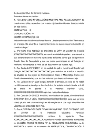 De la verosimilitud del derecho invocado
Enumeración de los hechos:
1.- Por LIBRETA DE INFORMACIÓN BIMESTRAL AÑO ACADÉMICO 2007, de
nuestro menor hijo, se verifica que nuestro hijo ha obtenido nota desaprobatoria
en tres cursos:
MATEMÁTICA : 10
COMUNICACIÓN : 10
IDIOMA EXTRANJERO : 09
Indicándose en las observaciones de esta Libreta que nuestro hijo “Permanece
en el grado. De acuerdo al reglamento interno no puede seguir estudiando en
nuestro colegio.”
2.- Por Carta CSJ 155/2007 de Diciembre de 2007, el Director del Colegio
XXXXXXXXXXXXXXXXXXXXXX, en nuestra calidad de padres, nos comunica
que el rendimiento de nuestro hijo ha sido deficiente por lo que ha repetido el
Cuarto Año de Secundaria y que no puede permanecer en el Colegio en
mención, indicándonos el retiro de los documentos de nuestro hijo.
3.- Por Carta de 20-12-2007, en mi calidad de padre, me dirijo al Director del
Colegio XXXXXXXXXXXXXXXXXXXXXX para solicitar se autorice la revisión
de pruebas de los cursos de Comunicación, Inglés y Matemática Cursos del
Cuarto de secundaria y que son las materias que desaprobó nuestro hijo.
4.- Por Carta de 03-01-2008 dirigida también al Director, en vista de no haber
recibido comunicación alguna de mi solicitud de revisión antes indicada, solicité
se eleve mi pedido a la instancia superior UGEL
XXXXXXXXXXXXXXXXXXXXXX para que realice lo solicitado.
5.- Por Carta de 04-01-2008 me dirijo, en mi calidad de padre, directamente al
DIRECTOR DE LA UGEL XXXXXXXXXXXXXXXXXXXXXX, para que se tome
nueva prueba del curso de cargo en el colegio en el que haya obtenido una
vacante para el traslado de mi hijo.
6.- Por AUTORIZACIÓN SOBRE EVALUACIONES DE 28 DE ENERO DE 2008
el Director de la Institución Educativa Particular
XXXXXXXXXXXXXXXXXXXXXX certifica lo siguiente: “Que,
XXXXXXXXXXXXXXXXXXXXXX, Alumno del Plantel, se encuentra matriculado
en CUARTO GRADO SECCIÓN “B” de EDUCACIÓN SECUNDARIA, se le
AUTORIZA a rendir los exámenes de MATEMÁTICA, COMUNICACIÓN E
 