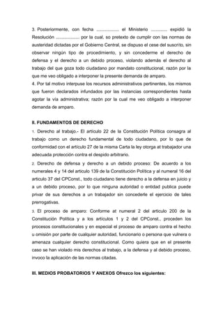 3. Posteriormente, con fecha .................. el Ministerio ............. expidió la
Resolución ................... por la cual, so pretexto de cumplir con las normas de
austeridad dictadas por el Gobierno Central, se dispuso el cese del suscrito, sin
observar ningún tipo de procedimiento, y sin concederme el derecho de
defensa y el derecho a un debido proceso, violando además el derecho al
trabajo del que goza todo ciudadano por mandato constitucional, razón por la
que me veo obligado a interponer la presente demanda de amparo.
4. Por tal motivo interpuse los recursos administrativos pertinentes, los mismos
que fueron declarados infundados por las instancias correspondientes hasta
agotar la vía administrativa; razón por la cual me veo obligado a interponer
demanda de amparo.
II. FUNDAMENTOS DE DERECHO
1. Derecho al trabajo.- El artículo 22 de la Constitución Política consagra al
trabajo como un derecho fundamental de todo ciudadano, por lo que de
conformidad con el artículo 27 de la misma Carta la ley otorga at trabajador una
adecuada protección contra el despido arbitrario.
2. Derecho de defensa y derecho a un debido proceso: De acuerdo a los
numerales 4 y 14 del articulo 139 de la Constitución Política y al numeral 16 del
articulo 37 del CPConst., todo ciudadano tiene derecho a la defensa en juicio y
a un debido proceso, por lo que ninguna autoridad o entidad publica puede
privar de sus derechos a un trabajador sin concederle el ejercicio de tales
prerrogativas.
3. El proceso de amparo: Conforme at numeral 2 del articulo 200 de la
Constitución Política y a los artículos 1 y 2 del CPConst., proceden los
procesos constitucionales y en especial el proceso de amparo contra el hecho
u omisión por parte de cualquier autoridad, funcionario o persona que vulnera o
amenaza cualquier derecho constitucional. Como quiera que en el presente
caso se han violado mis derechos al trabajo, a la defensa y al debido proceso,
invoco la aplicación de las normas citadas.
III. MEDIOS PROBATORIOS Y ANEXOS Ofrezco los siguientes:
 