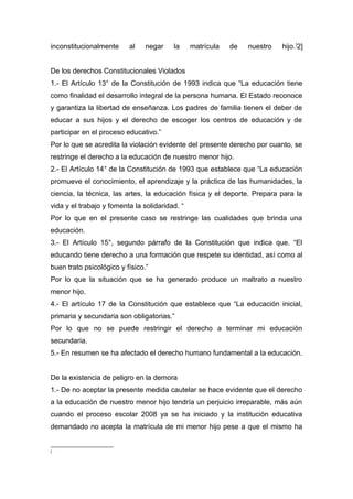 inconstitucionalmente al negar la matrícula de nuestro hijo.[
2]
De los derechos Constitucionales Violados
1.- El Artículo 13° de la Constitución de 1993 indica que “La educación tiene
como finalidad el desarrollo integral de la persona humana. El Estado reconoce
y garantiza la libertad de enseñanza. Los padres de familia tienen el deber de
educar a sus hijos y el derecho de escoger los centros de educación y de
participar en el proceso educativo.”
Por lo que se acredita la violación evidente del presente derecho por cuanto, se
restringe el derecho a la educación de nuestro menor hijo.
2.- El Artículo 14° de la Constitución de 1993 que establece que “La educación
promueve el conocimiento, el aprendizaje y la práctica de las humanidades, la
ciencia, la técnica, las artes, la educación física y el deporte. Prepara para la
vida y el trabajo y fomenta la solidaridad. “
Por lo que en el presente caso se restringe las cualidades que brinda una
educación.
3.- El Artículo 15°, segundo párrafo de la Constitución que indica que. “El
educando tiene derecho a una formación que respete su identidad, así como al
buen trato psicológico y físico.”
Por lo que la situación que se ha generado produce un maltrato a nuestro
menor hijo.
4.- El artículo 17 de la Constitución que establece que “La educación inicial,
primaria y secundaria son obligatorias.”
Por lo que no se puede restringir el derecho a terminar mi educación
secundaria.
5.- En resumen se ha afectado el derecho humano fundamental a la educación.
De la existencia de peligro en la demora
1.- De no aceptar la presente medida cautelar se hace evidente que el derecho
a la educación de nuestro menor hijo tendría un perjuicio irreparable, más aún
cuando el proceso escolar 2008 ya se ha iniciado y la institución educativa
demandado no acepta la matrícula de mi menor hijo pese a que el mismo ha
[
 