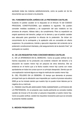 aprobado todas las materias satisfactoriamente, como se puede ver de los
documentos que se anexan a la presente.
VIII.- FUNDAMENTACIÓN JURÍDICA DE LA PRETENSION CAUTELAR.
Sustento mi pedido cautelar en lo dispuesto en el Artículo 15 del CODIGO
PROCESAL CONSTITUCIONAL que establece lo siguiente: “Se pueden
conceder medidas cautelares y de suspensión del acto violatorio en los
procesos de amparo, hábeas data y de cumplimiento. Para su expedición se
exigirá apariencia del derecho, peligro en la demora y que el pedido cautelar
sea adecuado para garantizar la eficacia de la pretensión. Se dictan sin
conocimiento de la contraparte y la apelación sólo es concedida sin efecto
suspensivo. Su procedencia, trámite y ejecución dependen del contenido de la
pretensión constitucional intentada y del aseguramiento de la decisión final.” (el
subrayado es nuestro)
IX.- DE LOS REQUISITOS PARA CONCEDER MEDIDA CAUTELAR.
A.- DE LA APARIENCIA EN EL DERECHO.- Como se puede verificar de los
hechos expuestos se ha producido una evidente violación del derecho a la
educación de nuestro menor hijo sin perjuicio de otros derechos. Ello se
evidencia en el hecho que a la fecha nuestro menor hijo cuenta con notas
aprobatorias en todos los cursos que en un principio desaprobó. Siendo que sin
una explicación racional alguna se niega la matricula de nuestro menor hijo.
B.- DEL PELIGRO EN LA DEMORA.- El tiempo que demanda el proceso
principal hará que la afectación sea irreparable por cuanto el proceso educativo
2008 ya se ha iniciado siendo que nuestro hijo no puede iniciar labores por la
negativa de su matrícula
C.- PEDIDO CAUTELAR ADECUADO PARA GARANTIZAR LA EFICACIA DE
LA PRETENSION.- En el presente caso resulta pertinente se conceda medida
cautelar de innovar a fin de evitar un perjuicio irreparable a nuestro menor hijo.
Como se puede verificar, existen los requisitos necesarios para que se conceda
la presente medida cautelar.
X.- MEDIOS PROBATORIOS
 