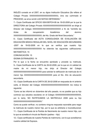 INGLÉS cursado en el 2007, en su digna Institución Educativa (Se refiere al
Colegio Privado XXXXXXXXXXXXXXXXXXXXXX). Una vez culminado el
PROCESO, se sirva remitir LAS NOTAS OBTENIDAS.”
7.- Copia Certificada del OFICIO 008-DIEPCH-08 de 18-02-2008 por la que la
DIRECTORA del Colegio Privado XXXXXXXXXXXXXXXXXXXXXX se dirige al
Director del Colegio XXXXXXXXXXXXXXXXXXXXXX a fin de “remitirle las
Actas de recuperación Académica del alumno:
XXXXXXXXXXXXXXXXXXXXXX, del 4to. Grado del Nivel Secundaria.”
8.- Copia Certificada del ACTA CONSOLIDADA DE EVALUACIÓN DE
EDUCACIÓN BÁSICA REGULAR DEL NIVEL DE EDUCACIÓN SECUNDARIA
-2007 de 18-02-2008 en la que se verifica que nuestro hijo
XXXXXXXXXXXXXXXXXXXXXX ha obtenido las siguientes calificaciones:
MATEMÁTICA: 15
COMUNICACIÓN: 15
IDIOMA EXTRANJERO: 14
Por lo que a la fecha se encuentra aprobado y procede su matricula.
9.- Copia Certificada de la CARTA de 26-02-2008, por la que en mi calidad de
madre de mi menor hijo, me dirijo al Director del Colegio
XXXXXXXXXXXXXXXXXXXXXX para solicitar la ratificación de matrícula de mi
menor hijo XXXXXXXXXXXXXXXXXXXXXX para el 5to. Año de educación
secundaria.
10.- Copia Certificada de la CARTA DE 26-02-2008 en respuesta de mi anterior
carta, el Director del Colegio XXXXXXXXXXXXXXXXXXXXXX me indica lo
siguiente:
“Como se les informó en diciembre del año pasado, no es posible que su hijo
continúe sus estudios escolares en el Colegio XXXXXXXXXXXXXXXXXXXX,
por lo tanto, NO RATIFICAMOS LA MATRICULA 2008 para su hijo
XXXXXXXXXXXXXXXXXXXXXX.”
Como se puede verificar, no contiene ninguna respuesta razonable para negar
la matrícula de nuestro menor hijo, por lo que es arbitraria e inconstitucional.
11.- Copia Certificada de la Partida de Nacimiento de nuestro menor Hijo, con
lo que se acredita el vínculo de filiación (padres – hijo)
12.- Copia certificada de nuestra Partida de matrimonio, con lo que acreditamos
nuestra calidad de Esposos.
 