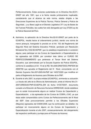 Perfeccionamiento. Estas acciones sustentadas en la Directiva Nro.92-91-
DINST del año 1991, que a la fecha resulta jurídicamente inaplicable,
considerando que el alcance de esta norma, estaba dirigida a las
Direcciones Superiores de la Policía Técnica, Policía General y Policía de
Seguridad, y su Base Legal es el Decreto Legislativo 371 Ley de Bases de
las Fuerzas Policiales, las cuales han sido derogadas por Ley 27238 Ley de
la Policía Nacional del Perú.
4. Asimismo, la aplicación de la Directiva Nro.92-91-DINST por parte de la
ECAEPOL, resulta lesiva al ordenamiento jurídico, siendo una norma de
menor jerarquía, transgrede lo previsto en el Art. 102 del Reglamento del
Segundo Nivel del Sistema Educativo Policial, aprobado por Resolución
Ministerial Nro.1032-90-IN/PNP, que no establece impedimento ni condición
alguna, para participar en los Cursos de Capacitación o Especialización a
los egresados del COEM, por constituir éste último un CURSO DE
PERFECCIONAMIENTO que pertenece al Tercer Nivel del Sistema
Educativo, que administrado por la Escuela Superior de Policía ESUPOL,
conforme lo establece el Art. 14 de la RD. Nro.646-DINSTDOC-PNP/EM del
29SET99 que aprueba el Reglamento del III Nivel, concordante con el
Decreto Supremo Nro.007-2005-IN-PNP del 14OCT2005 que modifica en
parte el Reglamento de Ascenso para Oficiales de la PNP.
5. Durante el año 2007, la propia entidad (ECAEPOL), enmienda su actuación
y a través del Jefe de la Oficina de Administración, emite el Informe Nro.31-
2007-DIREDUD-PNP-ECAEPOL-EM de fecha 01OCT2007, documento
cursado a la Dirección de Recursos Humanos DIRREHUM, donde establece
que no existe inconveniente alguno en realizar Cursos de Capacitación y
Especialización, a los egresados de los Cursos de COEM y CAC, ya que
éstos están comprendidos como Cursos de Perfeccionamiento del III Nivel
del SEP. Este pronunciamiento permitió a los Oficiales Superiores
(Mayores) egresados del COEM-2006, que ha continuación se detallan, ha
participar sin inconveniente alguno en los Cursos de Capacitación y
Especialización durante el año 2007, consecuentemente, del otorgamiento
del respectivo certificado y puntaje para el Proceso de Ascenso.
 