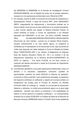 del 26FEB2008 al 26ABR2008 en la Escuela de Investigación Criminal
ESCINCRI-DIRINCRI, con la finalidad de contar con el puntaje respectivo,
necesario en mis aspiraciones profesionales como Oficial de la PNP.
7. Sin embargo, durante el 2008, el Comando de la Escuela de Capacitación y
Especialización Policial, a cargo del Coronel PNP. Javier SANGUINETI
SMITH, trasgrediendo las disposiciones y documentos emitidas por la
misma entidad, como las que se hace referencia en el numeral precedente,
y otras normas vigentes que regulan el Sistema Educativo Policial, ha
venido limitando el acceso a Cursos de capacitación a los Oficiales
egresados del COEM-2007, es así que con fecha 12JUN08, mediante
Oficio Nro.966-2008-DIREDUD-PNP/ECAEPOL-SDIACA-DAE/3S
(Documento de mero trámite) , suscrito por el indicado Oficial Superior,
resuelve arbitrariamente y sin más trámite alguno, no otorgarme el
Certificado por mi participación en el mencionado Curso, bajo la premisa de
“haber sido depurado por haber realizado el Curso de Oficiales de Estado
Mayor COEM-ESUPOL-2007 y ser infractor al Reglamento de Segundo
Nivel del Sistema Educativo Policial Art. 103 y el numeral 3 de las
Disposiciones Específicas de la Directiva Nro.92-91-DGPNP/DINST de
DIC91 en vigencia…”. Con fecha 01JUL08, se me hace conocer el
contenido del referido documento a través de la Escuela de Capacitación
ESCINCRI-DIRINCRI.
8. Considerando atentatoria a mis justas aspiraciones profesionales y lesivo al
derecho a la educación, capacitación, promoción, igualdad de
oportunidades, presenté con fecha 09JUL08 un Recurso de Apelación,
invocando en dicho contenido, como pretensiones principales, la expedición
del respectivo certificado, la codificación y registro por la propia entidad y el
otorgamiento del puntaje para el Proceso de Ascenso de Oficiales
Promoción 2009; sin embargo, la entidad, en una secuela de actuaciones
dilatorias y arbitrarias, no emitió pronunciamiento alguno en el plazo legal
establecido, situación que devino en perjudicial a mis posibilidades de
obtener en forma oportuna el respectivo certificado y su correspondiente
anotación por la propia ECAEOPOL en la Base de Datos de la Dirección de
Recursos Humanos DIRREHUM hasta el 31JUL08, fecha límite establecido
 