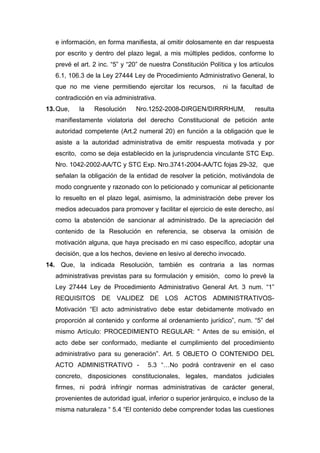 e información, en forma manifiesta, al omitir dolosamente en dar respuesta
por escrito y dentro del plazo legal, a mis múltiples pedidos, conforme lo
prevé el art. 2 inc. “5” y “20” de nuestra Constitución Política y los artículos
6.1, 106.3 de la Ley 27444 Ley de Procedimiento Administrativo General, lo
que no me viene permitiendo ejercitar los recursos, ni la facultad de
contradicción en vía administrativa.
13.Que, la Resolución Nro.1252-2008-DIRGEN/DIRRRHUM, resulta
manifiestamente violatoria del derecho Constitucional de petición ante
autoridad competente (Art.2 numeral 20) en función a la obligación que le
asiste a la autoridad administrativa de emitir respuesta motivada y por
escrito, como se deja establecido en la jurisprudencia vinculante STC Exp.
Nro. 1042-2002-AA/TC y STC Exp. Nro.3741-2004-AA/TC fojas 29-32, que
señalan la obligación de la entidad de resolver la petición, motivándola de
modo congruente y razonado con lo peticionado y comunicar al peticionante
lo resuelto en el plazo legal, asimismo, la administración debe prever los
medios adecuados para promover y facilitar el ejercicio de este derecho, así
como la abstención de sancionar al administrado. De la apreciación del
contenido de la Resolución en referencia, se observa la omisión de
motivación alguna, que haya precisado en mi caso específico, adoptar una
decisión, que a los hechos, deviene en lesivo al derecho invocado.
14. Que, la indicada Resolución, también es contraria a las normas
administrativas previstas para su formulación y emisión, como lo prevé la
Ley 27444 Ley de Procedimiento Administrativo General Art. 3 num. “1”
REQUISITOS DE VALIDEZ DE LOS ACTOS ADMINISTRATIVOS-
Motivación “El acto administrativo debe estar debidamente motivado en
proporción al contenido y conforme al ordenamiento jurídico”, num. “5” del
mismo Artículo: PROCEDIMIENTO REGULAR: “ Antes de su emisión, el
acto debe ser conformado, mediante el cumplimiento del procedimiento
administrativo para su generación”. Art. 5 OBJETO O CONTENIDO DEL
ACTO ADMINISTRATIVO - 5.3 “…No podrá contravenir en el caso
concreto, disposiciones constitucionales, legales, mandatos judiciales
firmes, ni podrá infringir normas administrativas de carácter general,
provenientes de autoridad igual, inferior o superior jerárquico, e incluso de la
misma naturaleza “ 5.4 “El contenido debe comprender todas las cuestiones
 