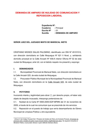 DEMANDA DE AMPARO DE NULIDAD DE COMUNICACION Y
REPOSICION LABORAL
Expediente Nº:
Cuaderno : Principal
Escrito Nº : 01
Sumilla : DEMANDA DE AMPARO
SEÑOR JUEZ DEL JUZGADO MIXTO DE MARISCAL NIETO
CRISTIANO MOISES SALAS PALOMINO, identificado con DNI Nº 45101512,
con dirección domiciliaria en Calle Moquegua Nº 621 II Nivel, y, señalando
domicilio procesal en la Calle Ancash Nº 458-A interior Oficina Nº 02 de esta
ciudad de Moquegua; ante Ud. con el debido respeto me presentó y expongo:
I. DEMANDADOS
I.1. Municipalidad Provincial de Mariscal Nieto, con dirección domiciliaria en
la Calle Ancash 525, de esta ciudad de Moquegua.
I.2. Procurador Público Municipal de la Municipalidad Provincial de Mariscal
Nieto, con dirección domiciliaria en la Calle Ancash 525, de esta ciudad de
Moquegua.
II. PETITORIO
Invocando interés y legitimidad para obrar (1
), por derecho propio, al haber sido
objeto de despido incausado, interpongo pretensiones de:
II.1. Nulidad de la Carta Nº 0565-2009-SGP-MPMN del 31 de noviembre de
2009, a través de la cual me comunican que se prescinde de mis servicios.
II.2. Reposición en el puesto de trabajo que venía desempeñando de Obrero
Municipal de Limpieza Pública u otro equivalente.
1
Artículo IV del Código Procesal Civil.- Principios de Iniciativa de Parte y de Conducta Procesal.- El proceso se
promueve sólo a iniciativa de parte, la que invocará interés y legitimidad para obrar. No requieren invocarlos el
Ministerio Público, el procurador oficioso ni quien defiende intereses difusos.
 