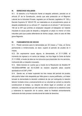 III. DERECHOS VIOLADOS
III.1. El derecho a la Protección frente al despido arbitrario, previsto en el
artículo 27 de la Constitución, siendo que esta protección en el Régimen
Laboral de la Actividad Privada, regulado por el Decreto Legislativo N° 728 y
Decreto Supremo N° 003-97-TR, se materializa en el procedimiento previo al
despido establecido en su artículo 31°, inspirado en el artículo 7° del Convenio
158 de la OIT que prohíbe al empleador despedir al trabajador sin haberle
imputado la causa justa de despido y otorgando un plazo no menor a 6 días
naturales para que pueda defenderse de dichos cargos, salvo el caso de falta
grave flagrante.
IV. FUNDAMENTOS DE HECHO
IV.1. Prestó servicios para la demandada por 20 meses y 7 días, en forma
permanente e ininterrumpida, es decir, superó el período de prueba de 3
meses.
IV.2. Sin expresarme causa alguna, la demandada, el 31.11.2009, al
momento de ingresar a mi centro de trabajo, me hizo llegar la Carta de fecha
31.11.2009, a través de ésta se me comunica que prescinden de mis servicios,
motivando ello un despido incausado.
IV.3. Debe tenerse en cuenta que a través de la Resolución de Alcaldía Nº
162-2008-A/MPMN del 30.10.2009 se resolvió asignarle plaza vacante
aprobada en el CAP y PAP.
IV.4. Siendo así, al haber superado los tres meses del período de prueba;
sólo podría haber sido despedida por falta grave o causa justificada, y al haber
tomado la demandada la decisión unilateral de dar por extinguida la relación
laboral, fundada única y exclusivamente en su voluntad se vulneró su derecho
constitucional al trabajo, su despido de efecto legal al constituir un acto
arbitrario, correspondiendo por ello declararse la nulidad de la antedicha Carta
y ordenarse la reposición de la actora, dada la finalidad eminentemente
restitutoria de todo proceso constitucional de tutela de derechos.
 