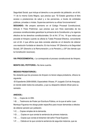 Seguridad Social, que incluye el derecho a una pensión de jubilación, en el Art.
11 de la misma Carta Magna, que precisa que: “El Estado garantiza el libre
acceso a prestaciones de salud y a las pensiones, a través de entidades
públicas, privadas o mixtas. Supervisa asimismo su eficaz funcionamiento”.
SEGUNDO.- Me amparo asimismo en el Código Procesal Constitucional,
Artículo II Título Preliminar, que precisa que son fines esenciales de los
procesos constitucionales garantizar la primacía de la Constitución y la vigencia
efectiva de los derechos constitucionales. En el Art. 37 Inc. 16 que indica que
procede el Amparo cuando se afecta la Tutela Procesal Efectiva, concordante
con el Art. 4 que afirma que ésta consiste además en el derecho de obtener
una resolución fundada en derecho. En los Incisos 19º (Derecho a la Seguridad
Social), 20º (Derecho a la Remuneración y a la Pensión), y 25º (los demás que
la Constitución reconoce).
VIA PROCEDIMENTAL.- Le corresponde el proceso constitucional de Amparo.
MONTO DEL PETITORIO.- No tiene cuantía.
MEDIOS PROBATORIOS.-
No obstante que los procesos de Amparo no tienen etapa probatoria, ofrezco la
siguiente:
-El Expediente 2008-00500, Especialista Vilcasa, 9º Juzgado Civil de Arequipa,
en donde están todos los actuados, y que su despacho deberá oficiar para su
remisión.
ANEXOS.-
1-A….. Copia de mi DNI.
1-B….. Testimonio de Poder por Escritura Pública, en la que el señor Juan
Montoya Figueroa me otorga poder específico para incoar demandas a efectos
de obtener pensión por jubilación.
1-C….. Copias simples de la demanda.
1-D…… Copias en que consta la sentencia de primera instancia.
1-E…… Copias que consta el dictamen del señor Fiscal Superior.
1-F…… Cédula en la que consta la sentencia de segunda instancia, que es
 