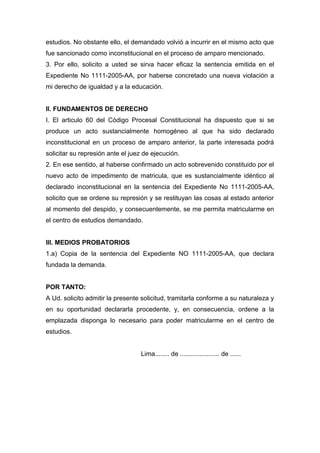 estudios. No obstante ello, el demandado volvió a incurrir en el mismo acto que
fue sancionado como inconstitucional en el proceso de amparo mencionado.
3. Por ello, solicito a usted se sirva hacer eficaz la sentencia emitida en el
Expediente No 1111-2005-AA, por haberse concretado una nueva violación a
mi derecho de igualdad y a la educación.
II. FUNDAMENTOS DE DERECHO
I. El articulo 60 del Código Procesal Constitucional ha dispuesto que si se
produce un acto sustancialmente homogéneo al que ha sido declarado
inconstitucional en un proceso de amparo anterior, la parte interesada podrá
solicitar su represión ante el juez de ejecución.
2. En ese sentido, al haberse confirmado un acto sobrevenido constituido por el
nuevo acto de impedimento de matricula, que es sustancialmente idéntico al
declarado inconstitucional en la sentencia del Expediente No 1111-2005-AA,
solicito que se ordene su represión y se restituyan las cosas al estado anterior
al momento del despido, y consecuentemente, se me permita matricularme en
el centro de estudios demandado.
III. MEDIOS PROBATORIOS
1.a) Copia de la sentencia del Expediente NO 1111-2005-AA, que declara
fundada la demanda.
POR TANTO:
A Ud. solicito admitir la presente solicitud, tramitarla conforme a su naturaleza y
en su oportunidad declararla procedente, y, en consecuencia, ordene a la
emplazada disponga lo necesario para poder matricularme en el centro de
estudios.
Lima........ de ...................... de ......
 