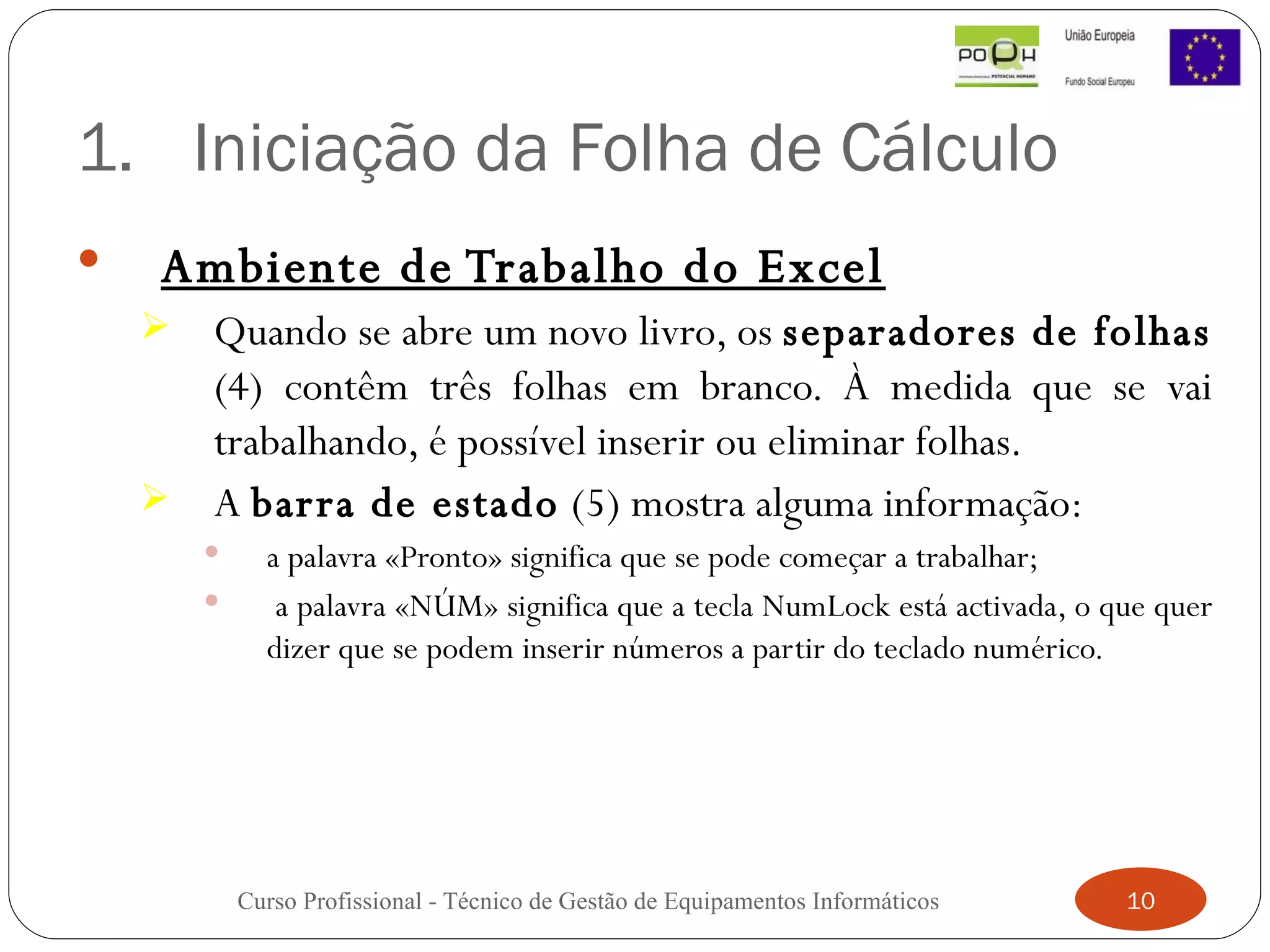 Iniciação da Folha de Cálculo Ambiente de Trabalho do Excel Quando se abre um novo livro, os  separadores de folhas  (4) contêm três folhas em branco. À medida que se vai trabalhando, é possível inserir ou eliminar folhas.  A  barra de estado  (5) mostra alguma informação:  a palavra «Pronto» significa que se pode começar a trabalhar;  a palavra «NÚM» significa que a tecla NumLock está activada, o que quer dizer que se podem inserir números a partir do teclado numérico. Curso Profissional - Técnico de Gestão de Equipamentos Informáticos 