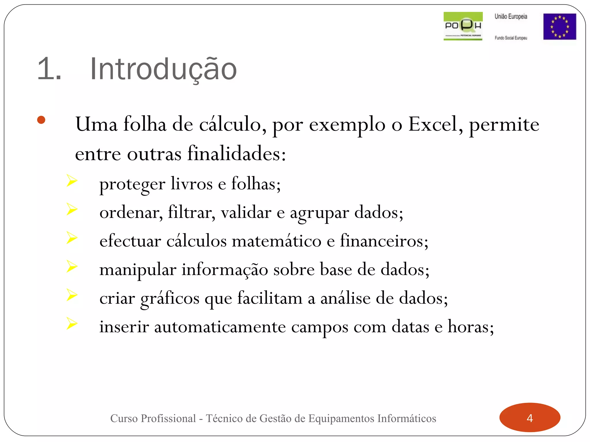 Introdução Uma folha de cálculo, por exemplo o Excel, permite entre outras finalidades:   proteger livros e folhas;  ordenar, filtrar, validar e agrupar dados; efectuar cálculos matemático e financeiros;  manipular informação sobre base de dados;  criar gráficos que facilitam a análise de dados;  inserir automaticamente campos com datas e horas; Curso Profissional - Técnico de Gestão de Equipamentos Informáticos 