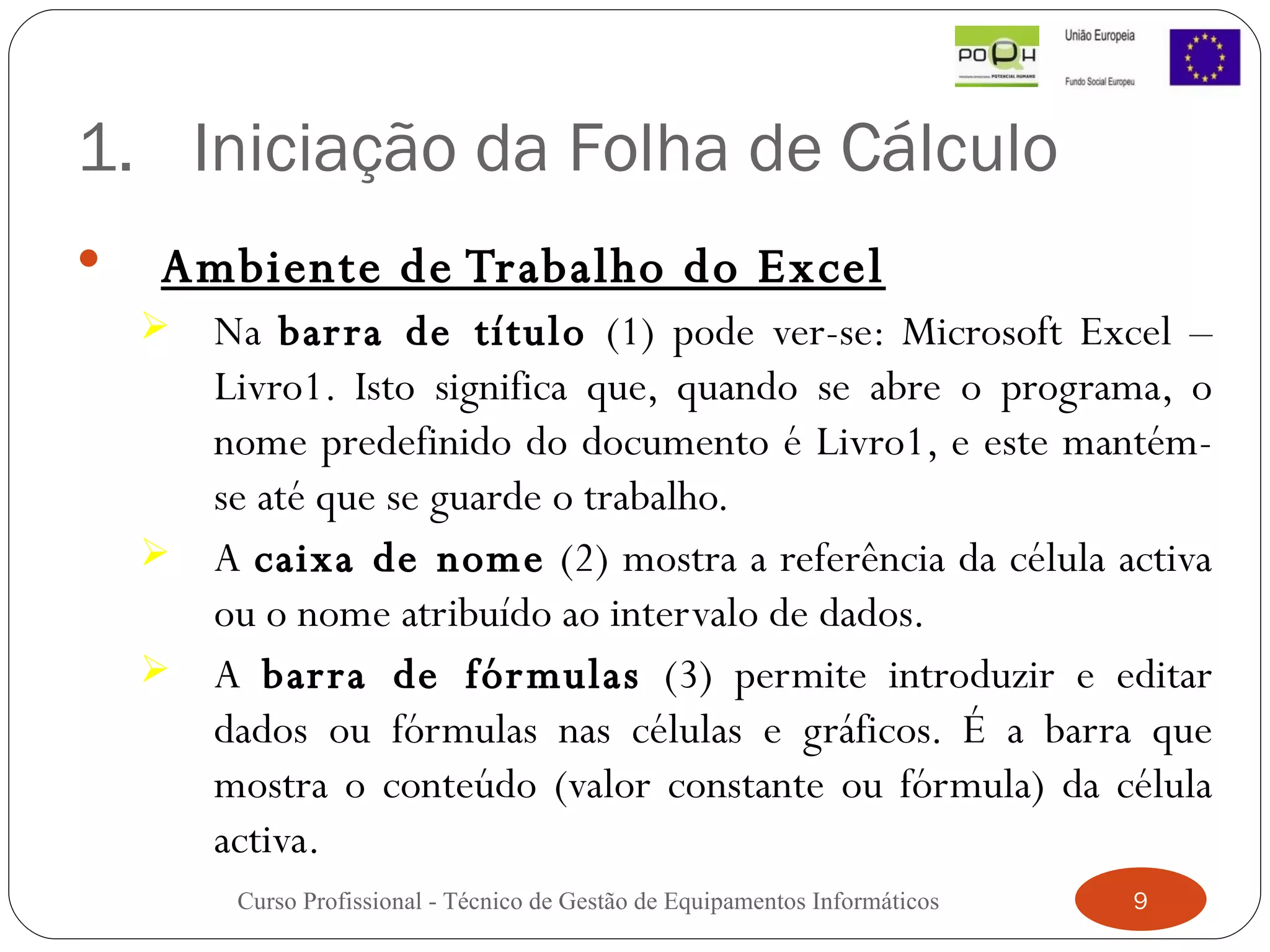 Iniciação da Folha de Cálculo Ambiente de Trabalho do Excel Na  barra de título  (1) pode ver-se: Microsoft Excel – Livro1. Isto significa que, quando se abre o programa, o nome predefinido do documento é Livro1, e este mantém-se até que se guarde o trabalho.  A  caixa de nome  (2) mostra a referência da célula activa ou o nome atribuído ao intervalo de dados.  A  barra de fórmulas  (3) permite introduzir e editar dados ou fórmulas nas células e gráficos. É a barra que mostra o conteúdo (valor constante ou fórmula) da célula activa. Curso Profissional - Técnico de Gestão de Equipamentos Informáticos 