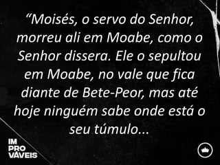 “Moisés, o servo do Senhor,
morreu ali em Moabe, como o
Senhor dissera. Ele o sepultou
em Moabe, no vale que fica
diante d...