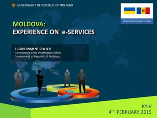 MOLDOVA:
EXPERIENCE ON e-SERVICES
KYIV
4th FEBRUARY, 2015
GOVERNMENT OF REPUBLIC OF MOLDOVA
KNOWLEDGE SHARING SESSION
E-GOVERNMENT CENTER
Government Chief Information Office,
Government of Republic of Moldova,
 